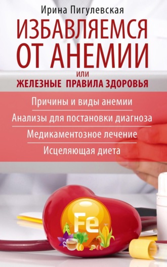 Избавляемся от анемии, или Железные правила здоровья. Причины и виды анемии. Анализы для постановки диагноза. Медикаментозное лечение. Исцеляющая диета. 