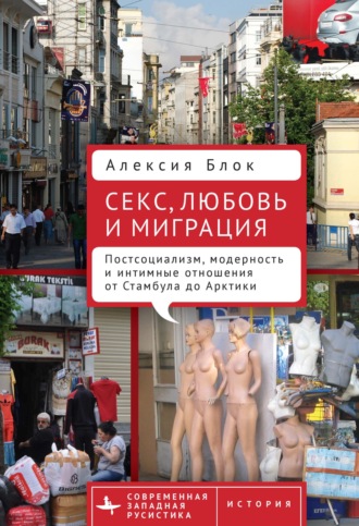 Алексия Блок. Секс, любовь и миграция. Постсоциализм, модерность и интимные отношения от Стамбула до Арктики