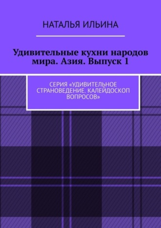 Удивительные кухни народов мира. Азия. Выпуск 1. Серия «Удивительное страноведение. Калейдоскоп вопросов». Наталья Ильина