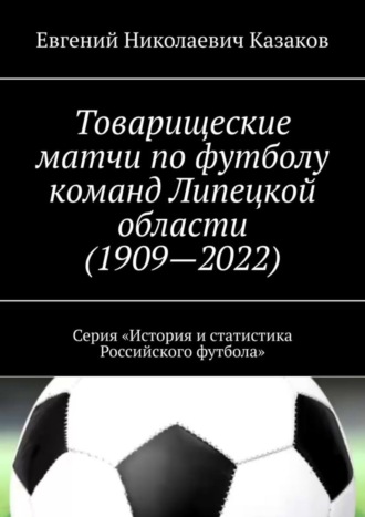 Евгений Николаевич Казаков. Товарищеские матчи по футболу команд Липецкой области (1909—2022). Серия «История и статистика Российского футбола»