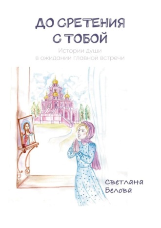 Светлана Сергеевна Белова. До сретения с Тобой. Истории души в ожидании главной встречи