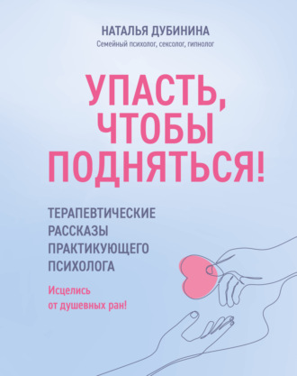 Наталья Дубинина. Упасть, чтобы подняться! Терапевтические рассказы практикующего психолога. Исцелись от душевных ран!