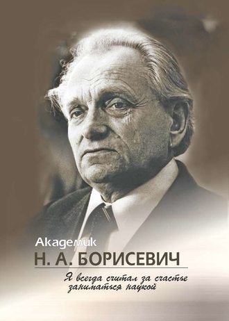 Академик Н. А. Борисевич. Я всегда считал за счастье заниматься наукой. Группа авторов