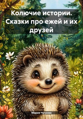 Мария Евгеньевна Чугрова. Колючие истории. Сказки про ежей и их друзей