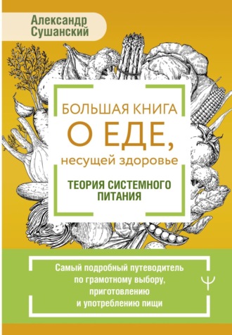 Александр Сушанский. Большая книга о еде, несущей здоровье. Теория системного питания. Самый подробный путеводитель по грамотному выбору, приготовлению и употреблению пищи