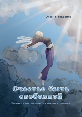 Оксана Леонидовна Задорина. Счастье быть свободной. Исповедь о том, как перестать зависеть от мужчины