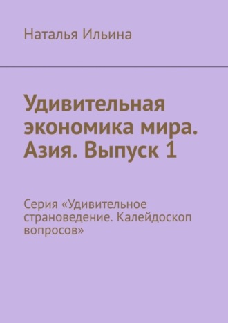 Наталья Ильина. Удивительная экономика мира. Азия. Выпуск 1. Серия «Удивительное страноведение. Калейдоскоп вопросов»