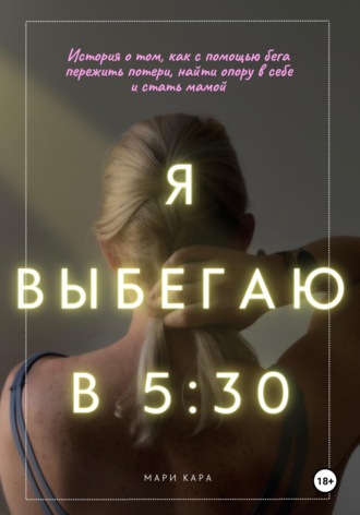 Я выбегаю в пять тридцать: история о том, как с помощью бега пережить потери, найти опору в себе и стать мамой. Мари Кара
