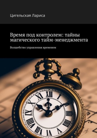 Цигельская Владимировна Лариса. Время под контролем: тайны магического тайм-менеджмента. Волшебство управления временем