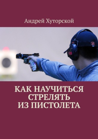 Андрей Хуторской. Как научиться стрелять из пистолета