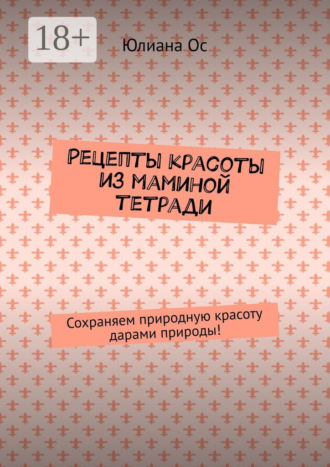 Юлиана Ос. Рецепты красоты из маминой тетради. Сохраняем природную красоту дарами природы!