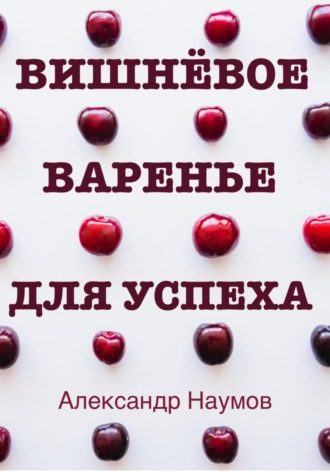 Александр Наумов. Вишнёвое варенье для успеха. Рецепт достижения ваших целей
