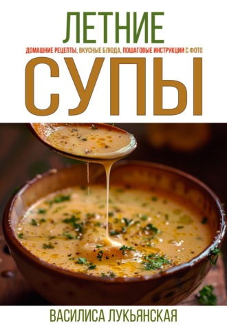 Василиса Лукьянская. Летние супы. Домашние рецепты, вкусные блюда, пошаговые инструкции с фото