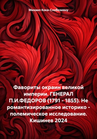 Фавориты окраин великой империи. ГЕНЕРАЛ П.И.ФЕДОРОВ (1791 – 1855). Не романтизированное историко – полемическое исследование. Кишинев 2024. Михаил Кока – Слобозияну