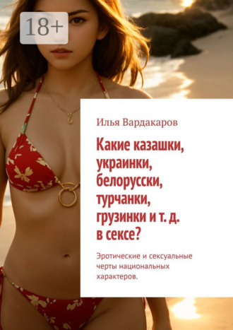 Илья Вардакаров. Какие казашки, украинки, белорусски, турчанки, грузинки и т. д. в сексе? Эротические и сексуальные черты национальных характеров.
