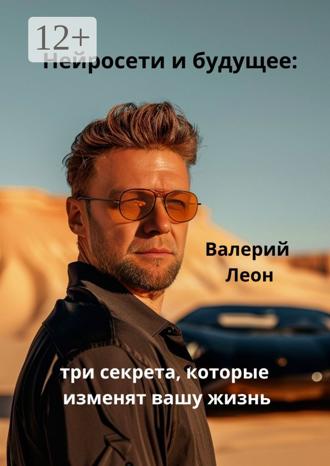 Валерий Леон. Нейросети и будущее: три секрета, которые изменят вашу жизнь. Будущее уже наступило!