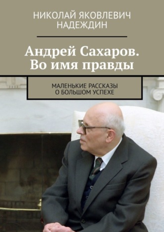 Николай Яковлевич Надеждин. Андрей Сахаров. Во имя правды. Маленькие рассказы о большом успехе