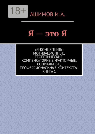 Ашимов И.А.. Я – это Я. «Я-концепция»: мотивационные, теоретические, компенсаторные, факторные, социальные, профессиональные контексты. Книга 1