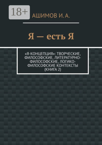 Я – есть Я. «Я-концепция»: творческие, философские, литературно-философские, логико-философские контексты (Книга 2). И. А. Ашимов