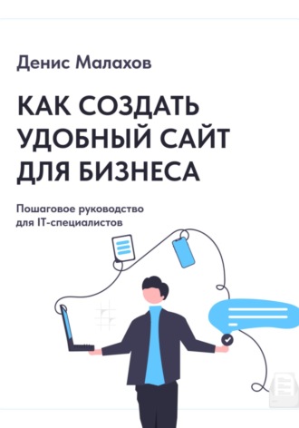 Денис Малахов. Как создать сайт удобный сайт для бизнеса. Пошаговое руководство для IT-специалистов