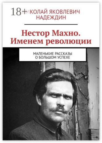 Нестор Махно. Именем революции. Маленькие рассказы о большом успехе. Николай Яковлевич Надеждин