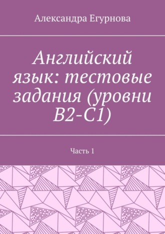 Александра Егурнова. Английский язык: тестовые задания (уровни В2-С1). Часть 1