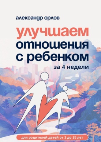 Улучшаем отношения с ребенком за 4 недели. Александр Олегович Орлов