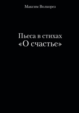 Максим Волкорез. Пьеса в стихах «О счастье»