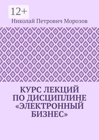 Николай Петрович Морозов. Курс лекций по дисциплине «Электронный бизнес»