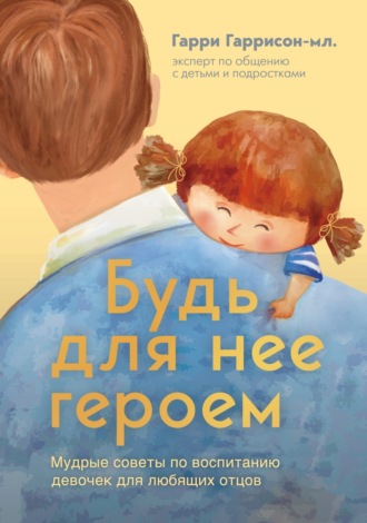 Гарри Гаррисон-мл.. Будь для нее героем. Мудрые советы по воспитанию девочек для любящих отцов