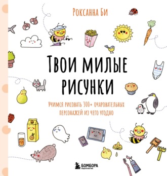 Роксанна Би. Твои милые рисунки. Учимся рисовать 300+ очаровательных персонажей из чего угодно