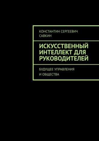 Константин Сергеевич Савкин. Искусственный интеллект для руководителей. Будущее управления и общества