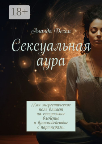 Ананда Десаи. Сексуальная аура. Как энергетическое поле влияет на сексуальное влечение и взаимодействие с партнерами