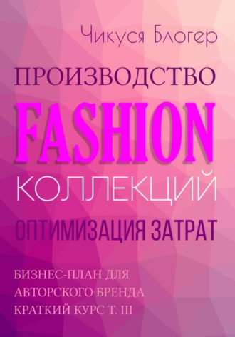 Чикуся Блогер. Производство Fashion-коллекций. Оптимизация затрат. Бизнес-план для авторского бренда. Краткий курс. Т. III