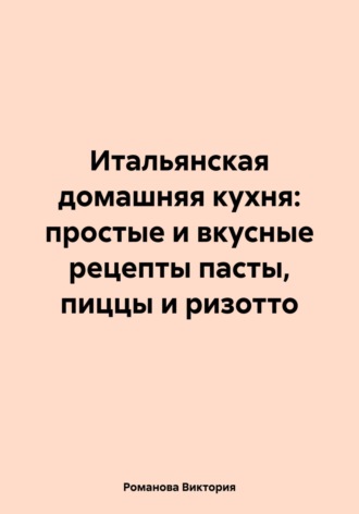 Романова Виктория. Итальянская домашняя кухня: простые и вкусные рецепты пасты, пиццы и ризотто