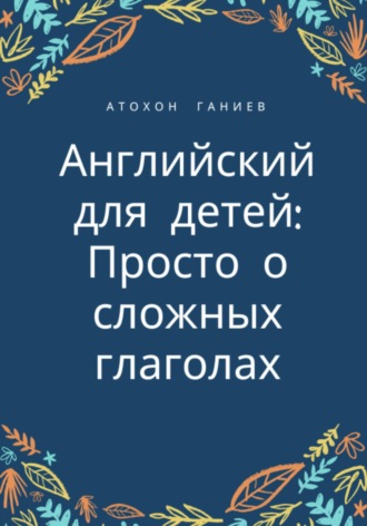 Английский для детей: просто о сложных глаголах. Атохон Ганиев