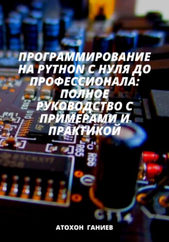 Атохон Ганиев. Программирование на Python с нуля до профессионала: Полное руководство с примерами и практикой