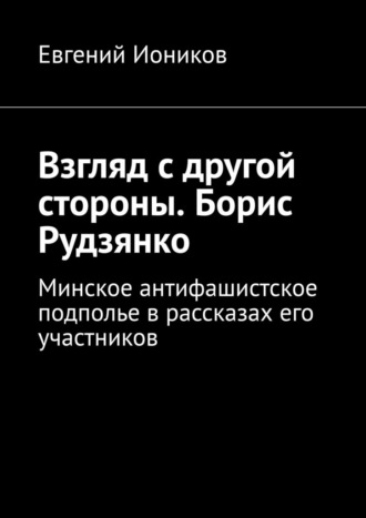Евгений Иоников. Взгляд с другой стороны. Борис Рудзянко. Минское антифашистское подполье в рассказах его участников