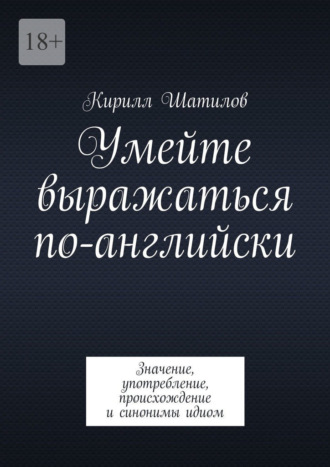 Кирилл Шатилов. Умейте выражаться по-английски. Значение, употребление, происхождение и синонимы идиом