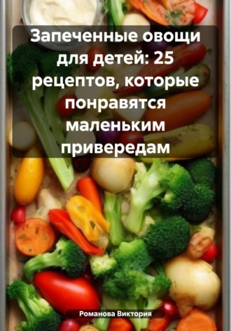 Романова Виктория. Запеченные овощи для детей: 25 рецептов, которые понравятся маленьким привередам
