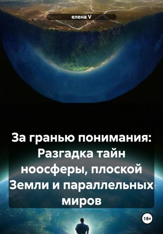 Елена V. За гранью понимания: Разгадка тайн ноосферы, плоской Земли и параллельных миров