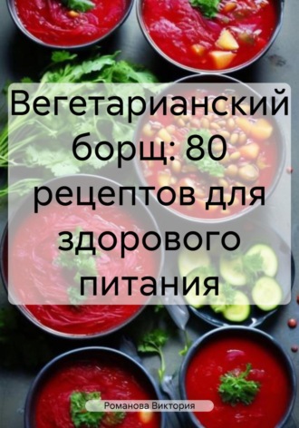 Романова Виктория. Вегетарианский борщ: 80 рецептов для здорового питания