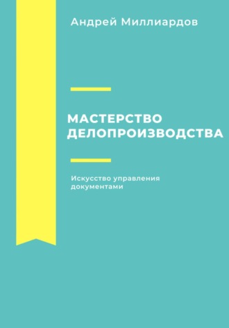 Мастерство делопроизводства. Искусство управления документами. Андрей Миллиардов