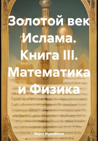 Золотой век Ислама. Книга III. Математика и Физика. Марат Русланович Мурзабеков