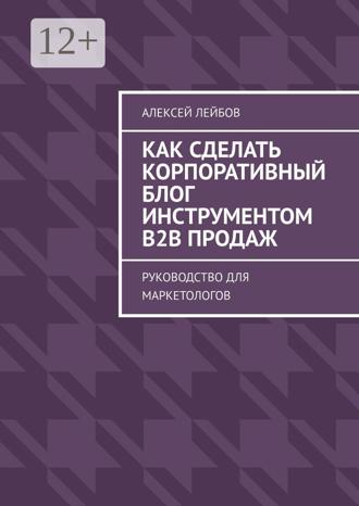 Алексей Лейбов. Как сделать корпоративный блог инструментом B2B продаж. Руководство для маркетологов