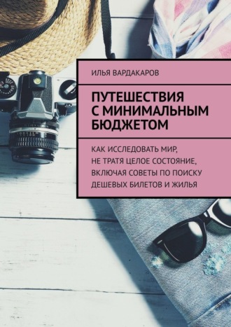Илья Вардакаров. Путешествия с минимальным бюджетом. Как исследовать мир, не тратя целое состояние, включая советы по поиску дешевых билетов и жилья