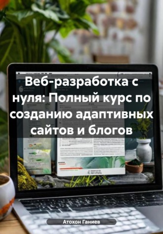 Атохон Ганиев. Веб-разработка с нуля: Полный курс по созданию адаптивных сайтов и блогов