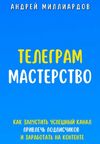 Телеграм Мастерство. Как запустить успешный канал Telegram, привлечь подписчиков и заработать на контенте. Андрей Миллиардов