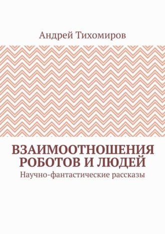 Андрей Тихомиров. Взаимоотношения роботов и людей. Научно-фантастические рассказы