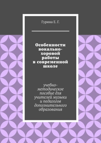 Екатерина Германовна Гурина. Особенности вокально-хоровой работы в современной школе. Учебно-методическое пособие для учителей музыки и педагогов дополнительного образования